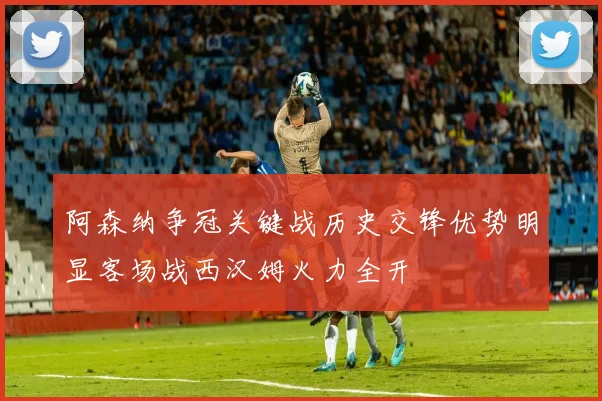 阿森纳争冠关键战历史交锋优势明显客场战西汉姆火力全开