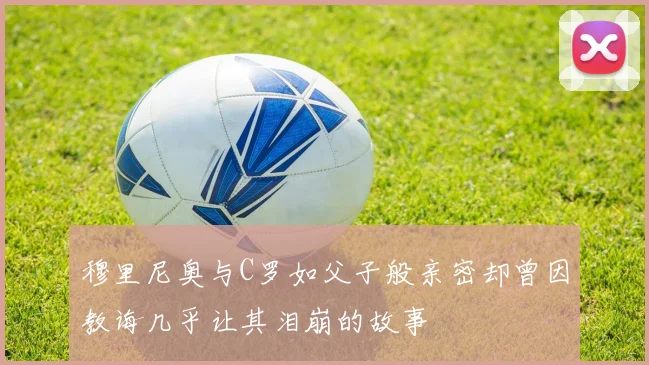 穆里尼奥与C罗如父子般亲密却曾因教诲几乎让其泪崩的故事