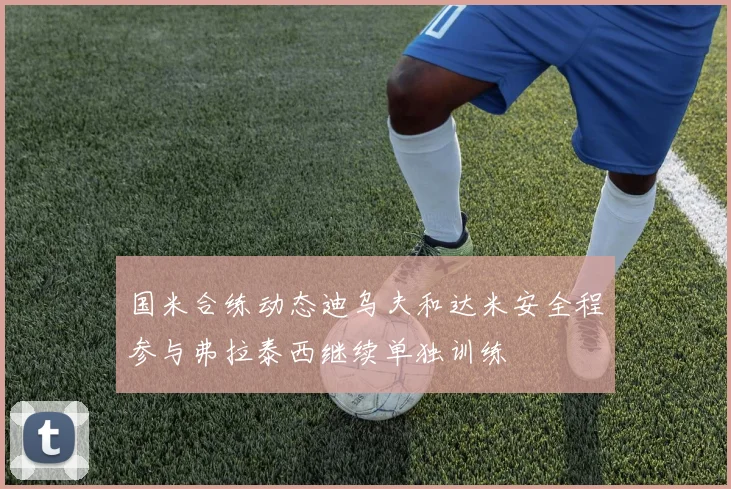 国米合练动态迪乌夫和达米安全程参与弗拉泰西继续单独训练