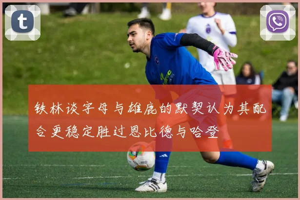 铁林谈字母与雄鹿的默契认为其配合更稳定胜过恩比德与哈登
